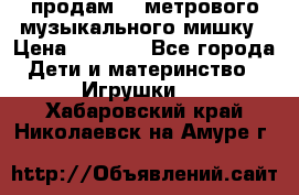 продам 1,5метрового музыкального мишку › Цена ­ 2 500 - Все города Дети и материнство » Игрушки   . Хабаровский край,Николаевск-на-Амуре г.